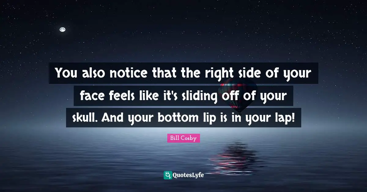 You also notice that the right side of your face feels like it's sliding off of your skull. And your bottom lip is in your lap!