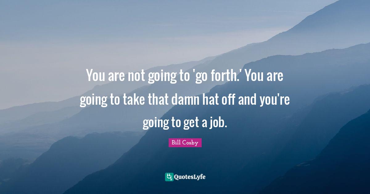 You are not going to 'go forth.' You are going to take that damn hat off and you're going to get a job.