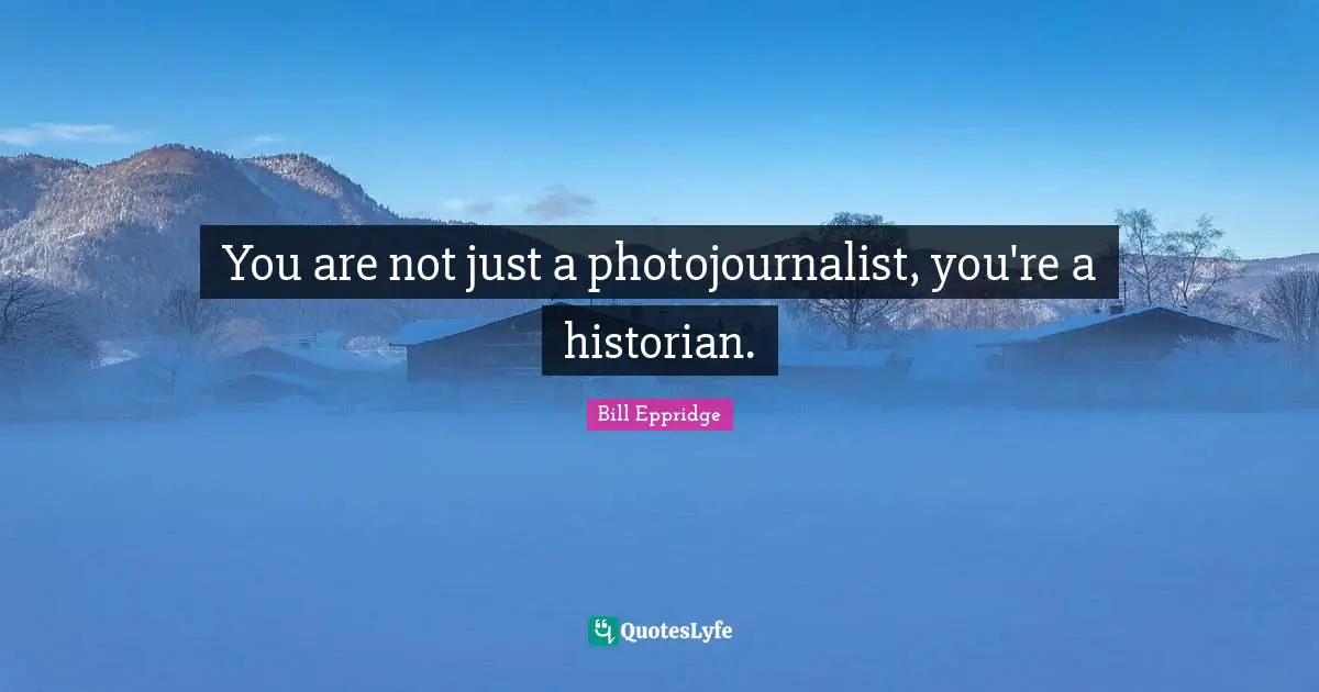 You are not just a photojournalist, you're a historian.