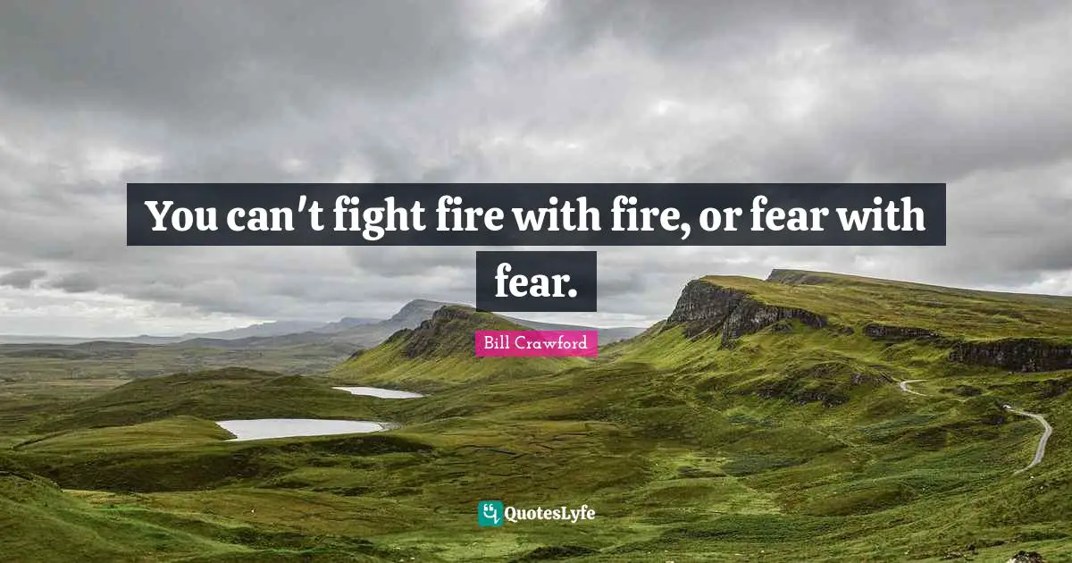 You can't fight fire with fire, or fear with fear.