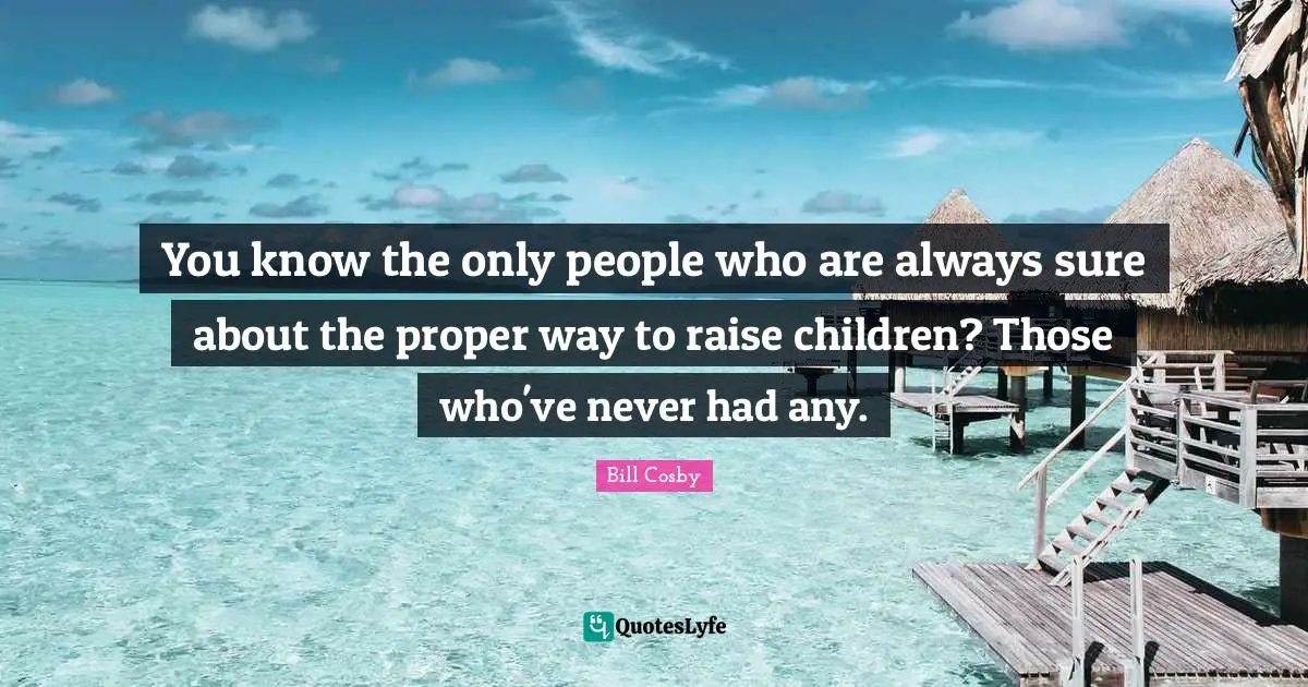 You know the only people who are always sure about the proper way to raise children? Those who've never had any.