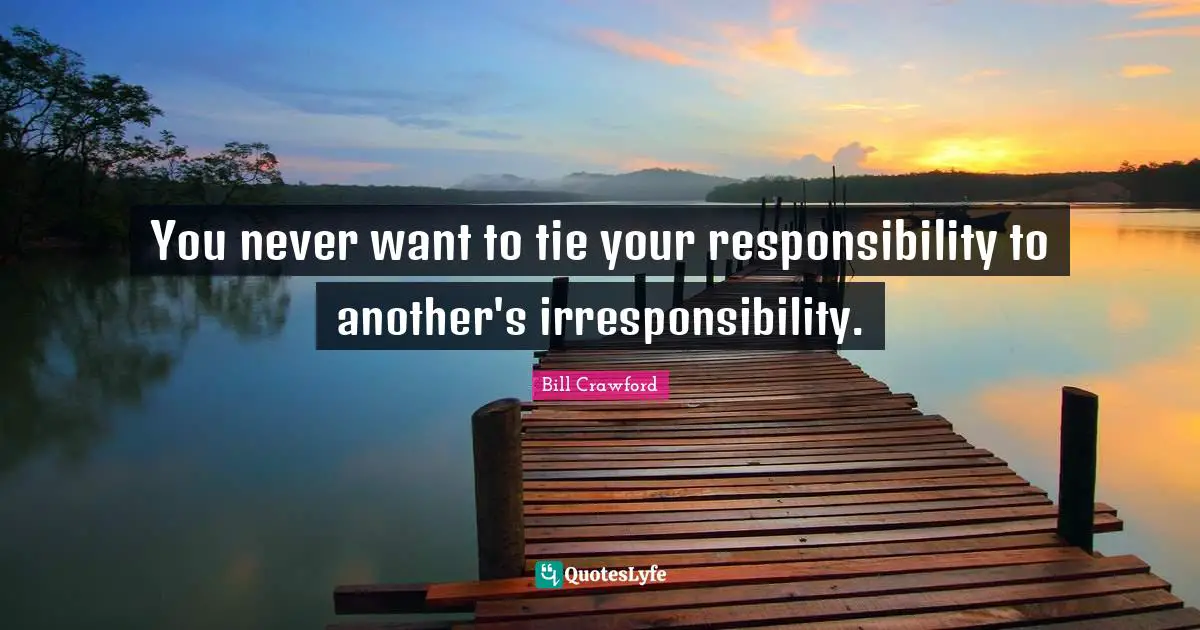 You never want to tie your responsibility to another's irresponsibility.