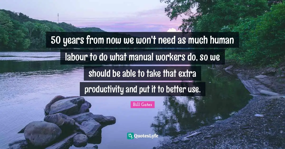 50 years from now we won't need as much human labour to do what manual workers do, so we should be able to take that extra productivity and put it to better use.