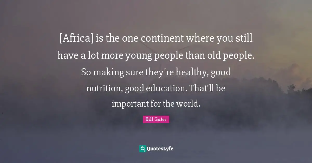 [Africa] is the one continent where you still have a lot more young people than old people. So making sure they're healthy, good nutrition, good education. That'll be important for the world.
