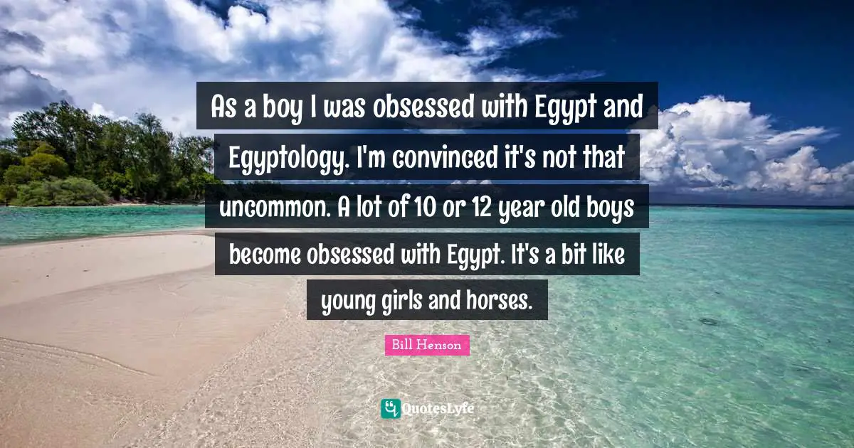 As a boy I was obsessed with Egypt and Egyptology. I'm convinced it's not that uncommon. A lot of 10 or 12 year old boys become obsessed with Egypt. It's a bit like young girls and horses.