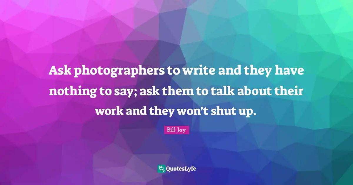 Ask photographers to write and they have nothing to say; ask them to talk about their work and they won't shut up.