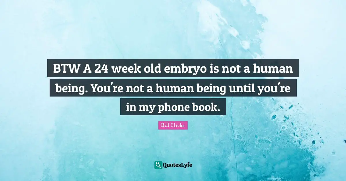 BTW A 24 week old embryo is not a human being. You're not a human being until you're in my phone book.