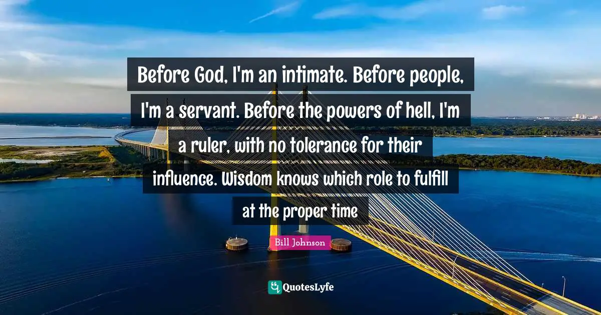 Proper Time Quotes: "Before God, I'm an intimate. Before people, I'm a servant. Before the powers of hell, I'm a ruler, with no tolerance for their influence. Wisdom knows which role to fulfill at the proper time"