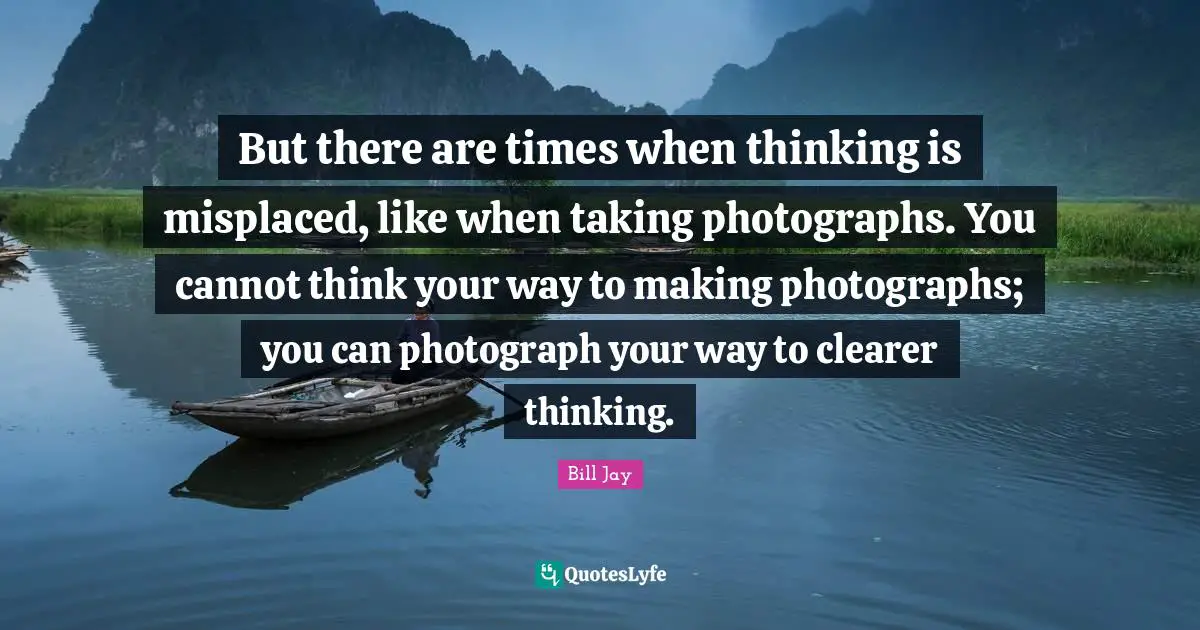 But there are times when thinking is misplaced, like when taking photographs. You cannot think your way to making photographs; you can photograph your way to clearer thinking.