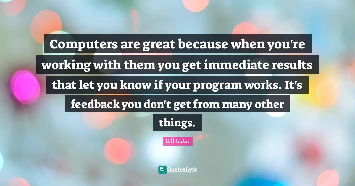 Computers are great because when you're working with them you get immediate results that let you know if your program works. It's feedback you don't get from many other things.