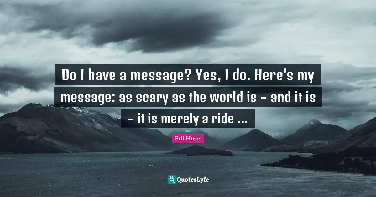 Do I have a message? Yes, I do. Here's my message: as scary as the world is – and it is – it is merely a ride ...