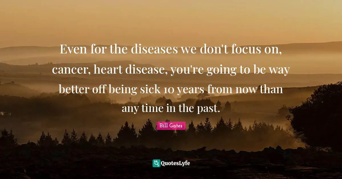Even for the diseases we don't focus on, cancer, heart disease, you're going to be way better off being sick 10 years from now than any time in the past.