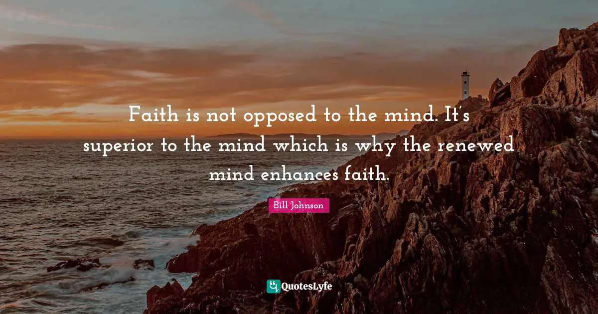Faith is not opposed to the mind. It’s superior to the mind which is why the renewed mind enhances faith.