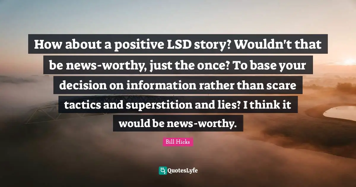 Tactics Quotes: "How about a positive LSD story? Wouldn't that be news-worthy, just the once? To base your decision on information rather than scare tactics and superstition and lies? I think it would be news-worthy."
