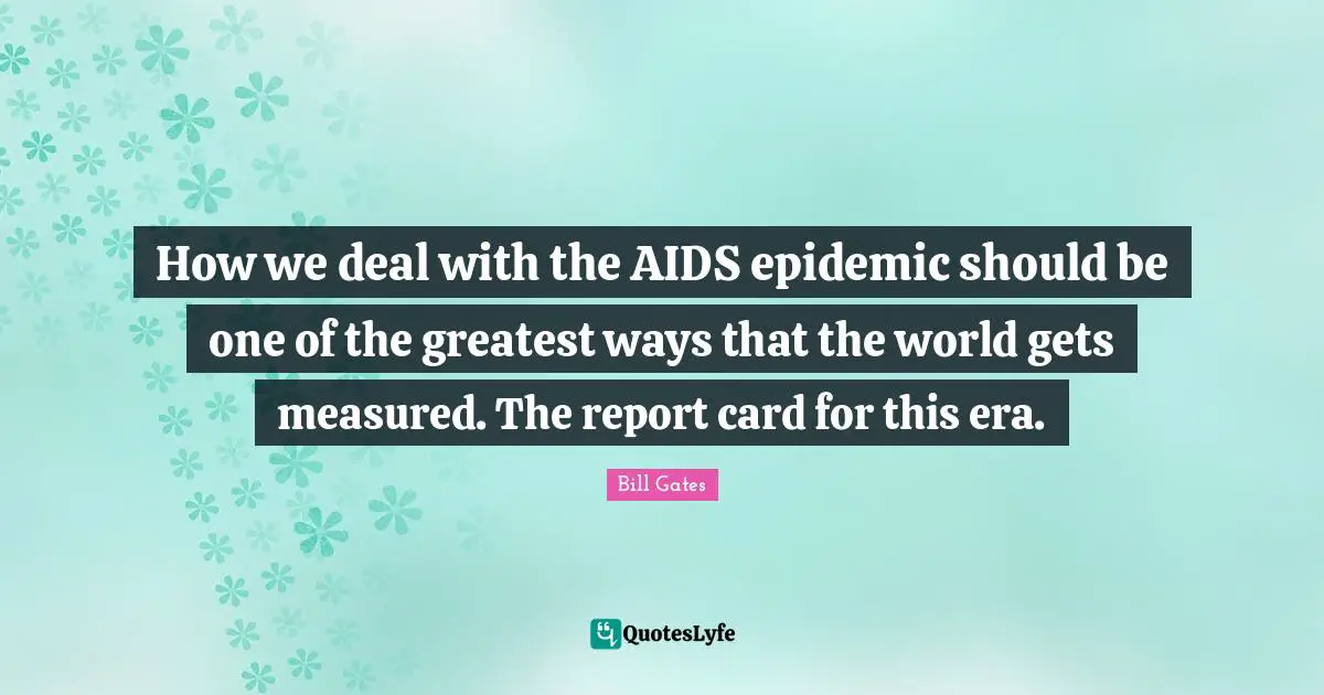 How we deal with the AIDS epidemic should be one of the greatest ways that the world gets measured. The report card for this era.