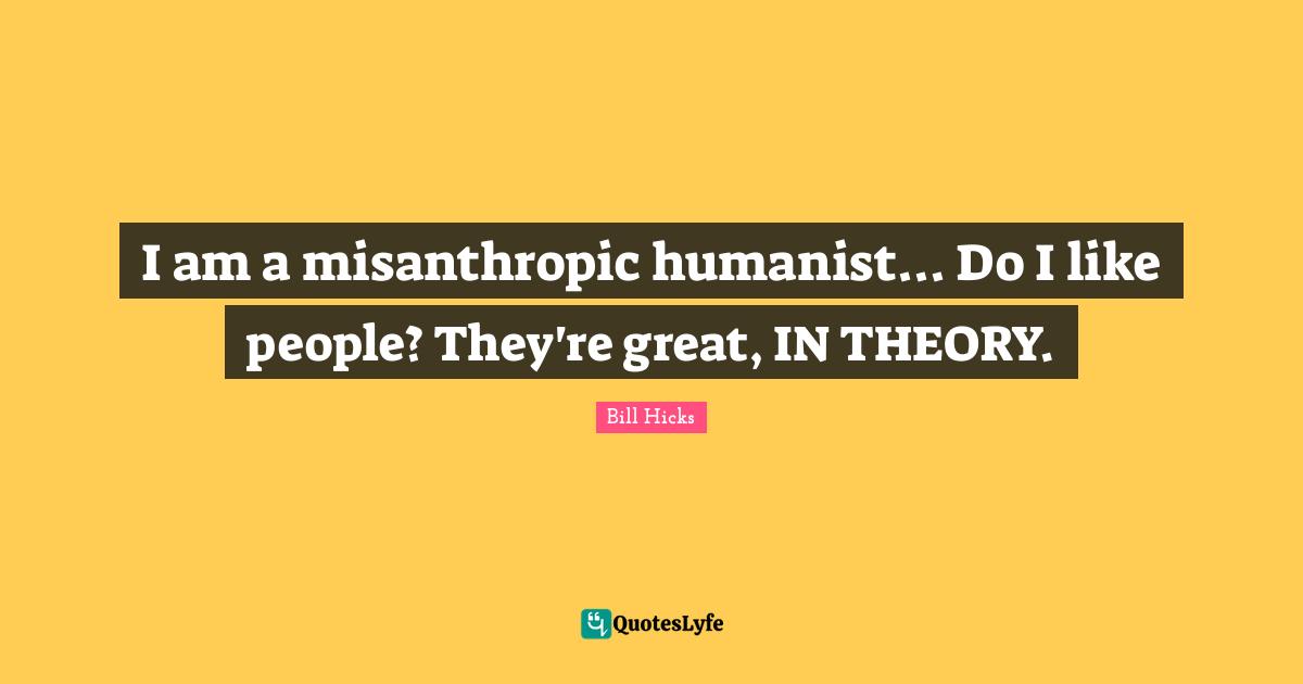 I am a misanthropic humanist... Do I like people? They're great, IN THEORY.