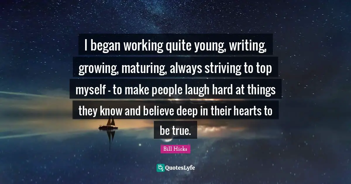 I began working quite young, writing, growing, maturing, always striving to top myself - to make people laugh hard at things they know and believe deep in their hearts to be true.