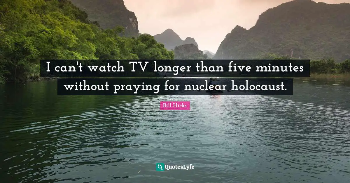 I can't watch TV longer than five minutes without praying for nuclear holocaust.
