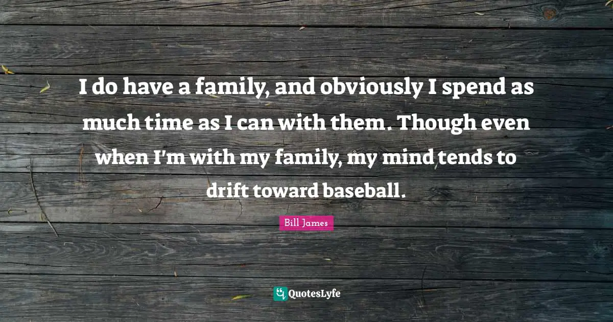 I do have a family, and obviously I spend as much time as I can with them. Though even when I'm with my family, my mind tends to drift toward baseball.