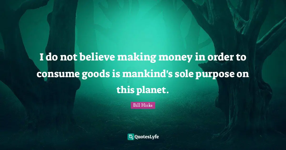 I do not believe making money in order to consume goods is mankind's sole purpose on this planet.