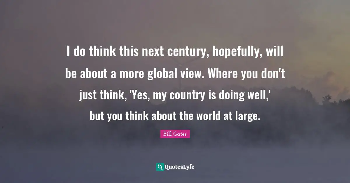 I do think this next century, hopefully, will be about a more global view. Where you don't just think, 'Yes, my country is doing well,' but you think about the world at large.