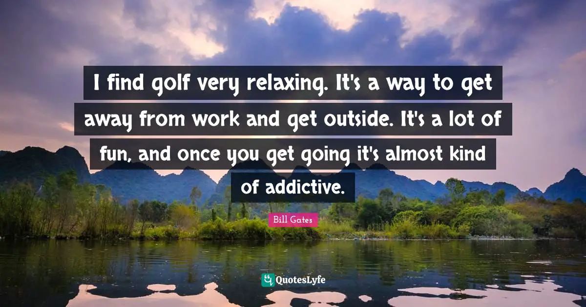 I find golf very relaxing. It's a way to get away from work and get outside. It's a lot of fun, and once you get going it's almost kind of addictive.