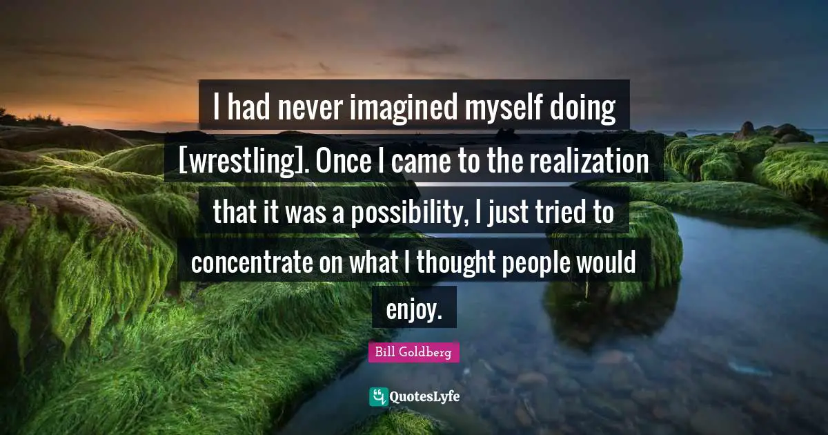 I had never imagined myself doing [wrestling]. Once I came to the realization that it was a possibility, I just tried to concentrate on what I thought people would enjoy.