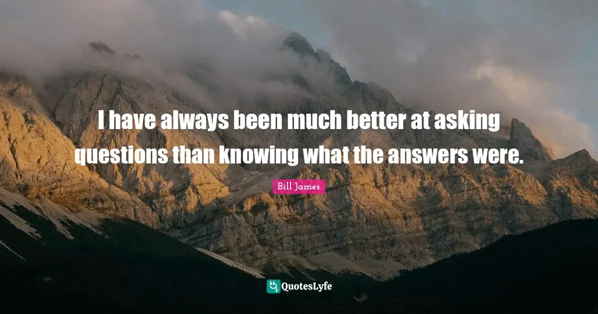 I have always been much better at asking questions than knowing what the answers were.
