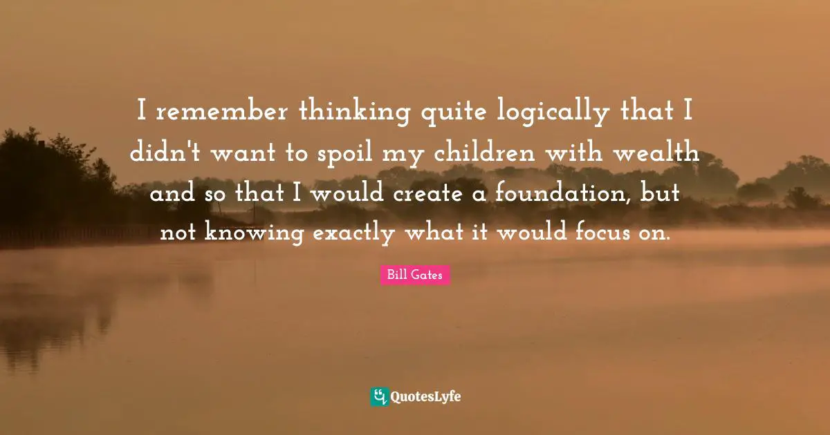 I remember thinking quite logically that I didn't want to spoil my children with wealth and so that I would create a foundation, but not knowing exactly what it would focus on.