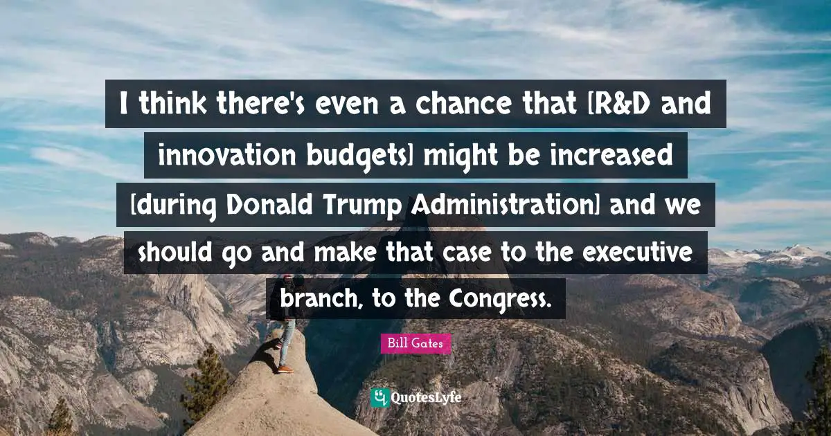 I think there's even a chance that [R&D and innovation budgets] might be increased [during Donald Trump Administration] and we should go and make that case to the executive branch, to the Congress.