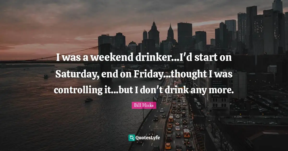 I was a weekend drinker...I'd start on Saturday, end on Friday...thought I was controlling it...but I don't drink any more.