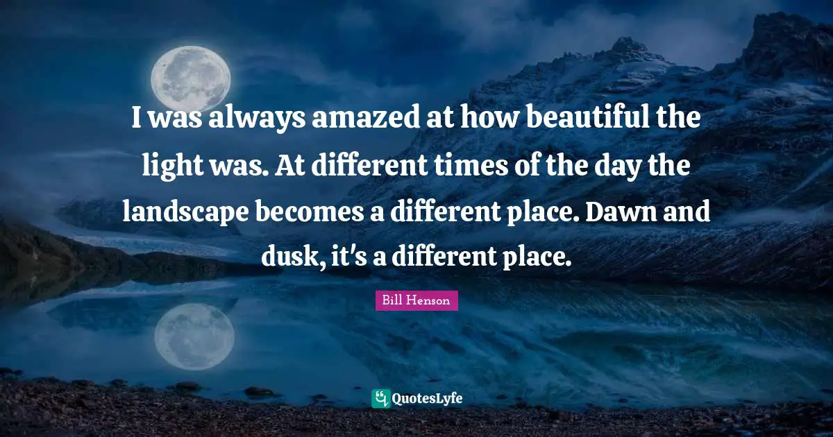 Different Place Quotes: "I was always amazed at how beautiful the light was. At different times of the day the landscape becomes a different place. Dawn and dusk, it's a different place."