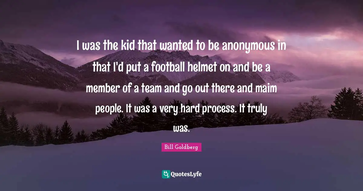 I was the kid that wanted to be anonymous in that I'd put a football helmet on and be a member of a team and go out there and maim people. It was a very hard process. It truly was.