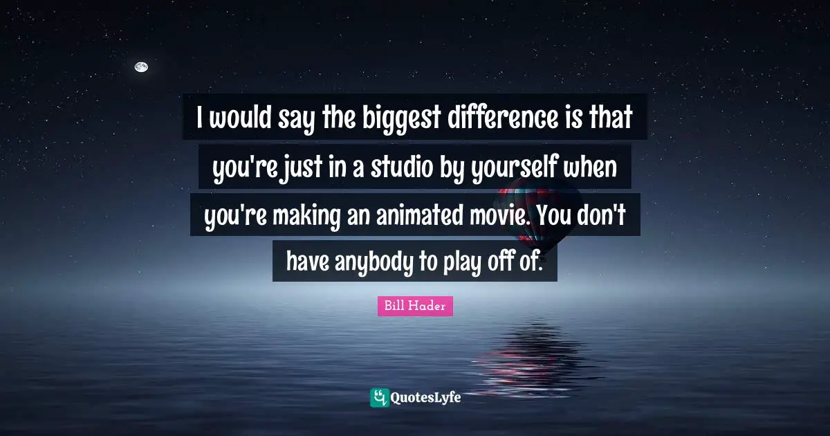 Bill Hader Quotes: "I would say the biggest difference is that you're just in a studio by yourself when you're making an animated movie. You don't have anybody to play off of."