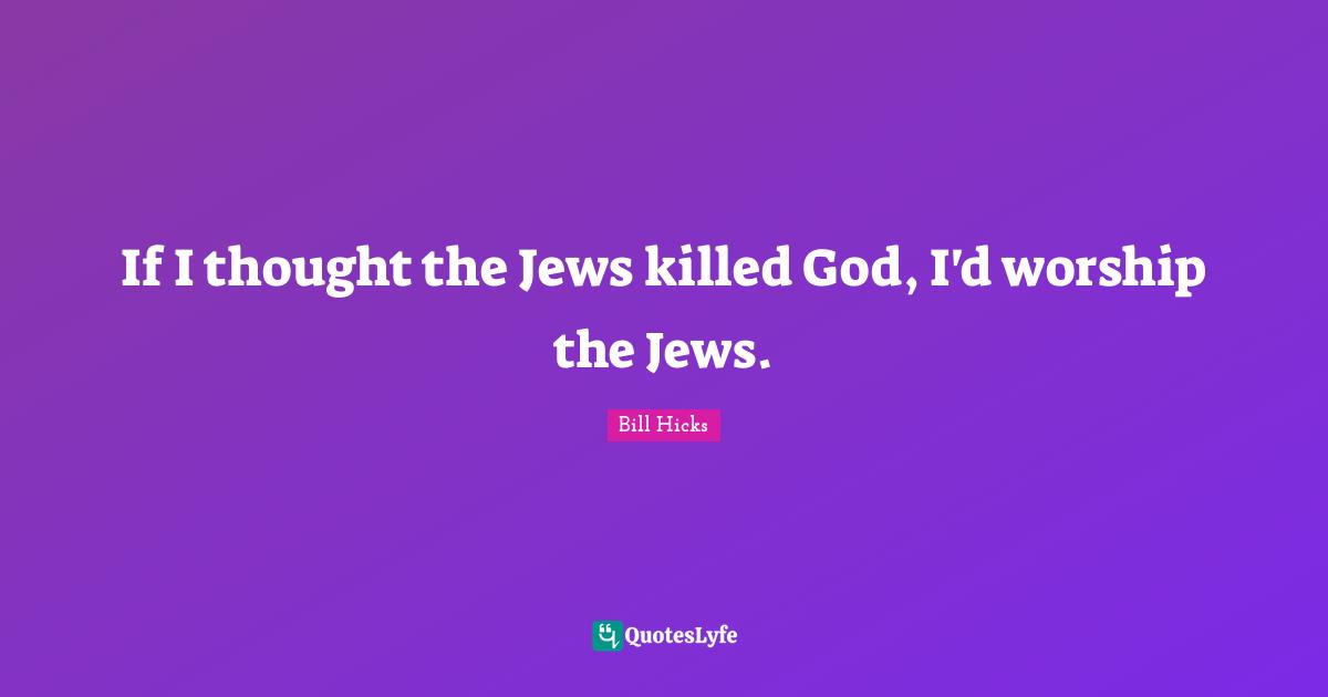 If I thought the Jews killed God, I'd worship the Jews.