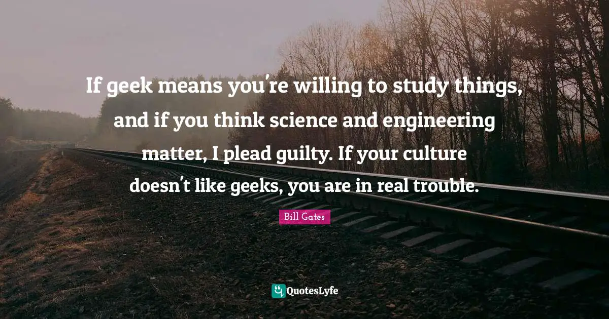 If geek means you're willing to study things, and if you think science and engineering matter, I plead guilty. If your culture doesn't like geeks, you are in real trouble.