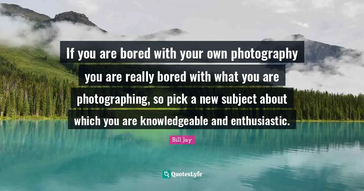 If you are bored with your own photography you are really bored with what you are photographing, so pick a new subject about which you are knowledgeable and enthusiastic.