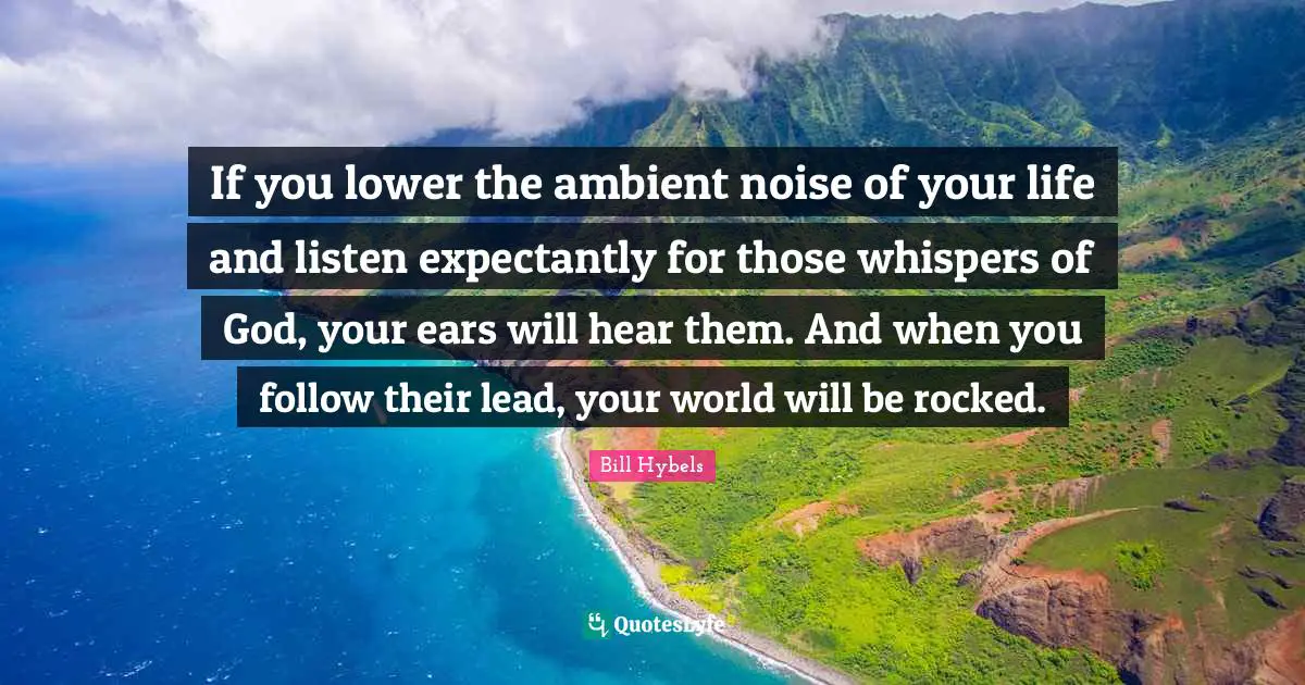 Bill Hybels Quotes: If you lower the ambient noise of your life and listen expectantly for those whispers of God, your ears will hear them. And when you follow their lead, your world will be rocked.