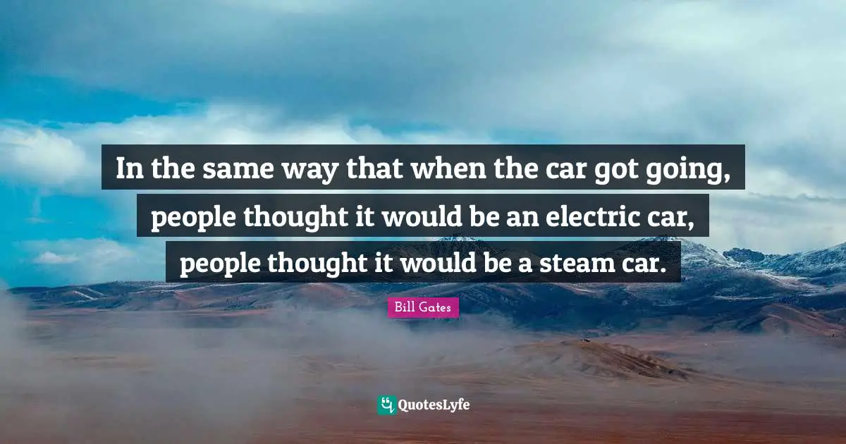 In the same way that when the car got going, people thought it would be an electric car, people thought it would be a steam car.