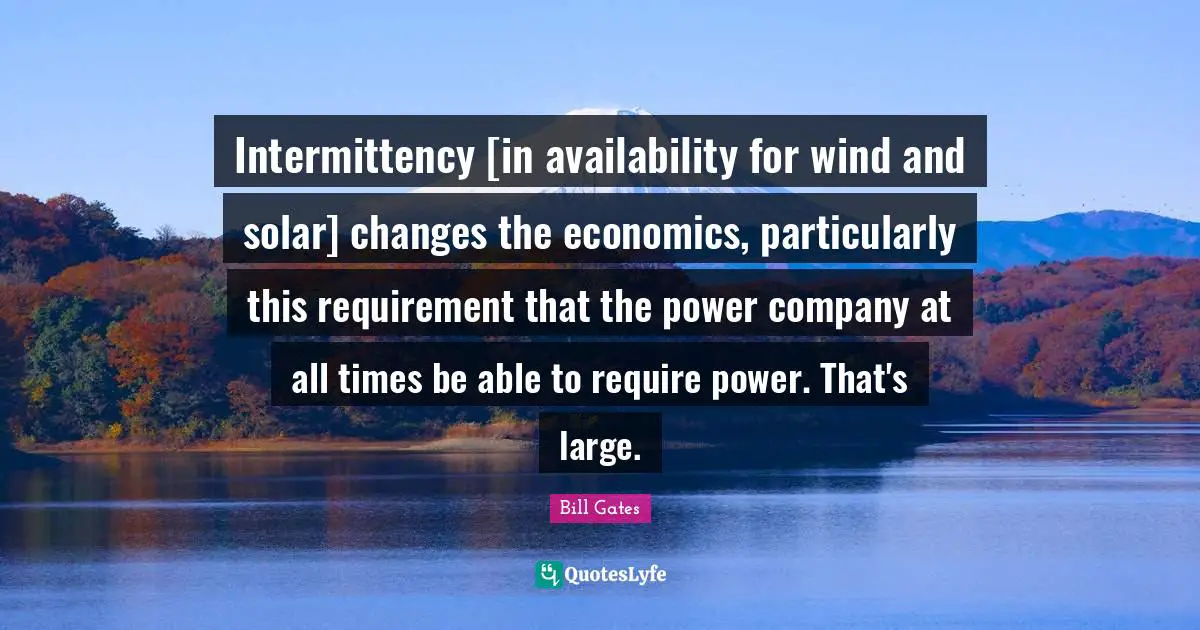 Intermittency [in availability for wind and solar] changes the economics, particularly this requirement that the power company at all times be able to require power. That's large.