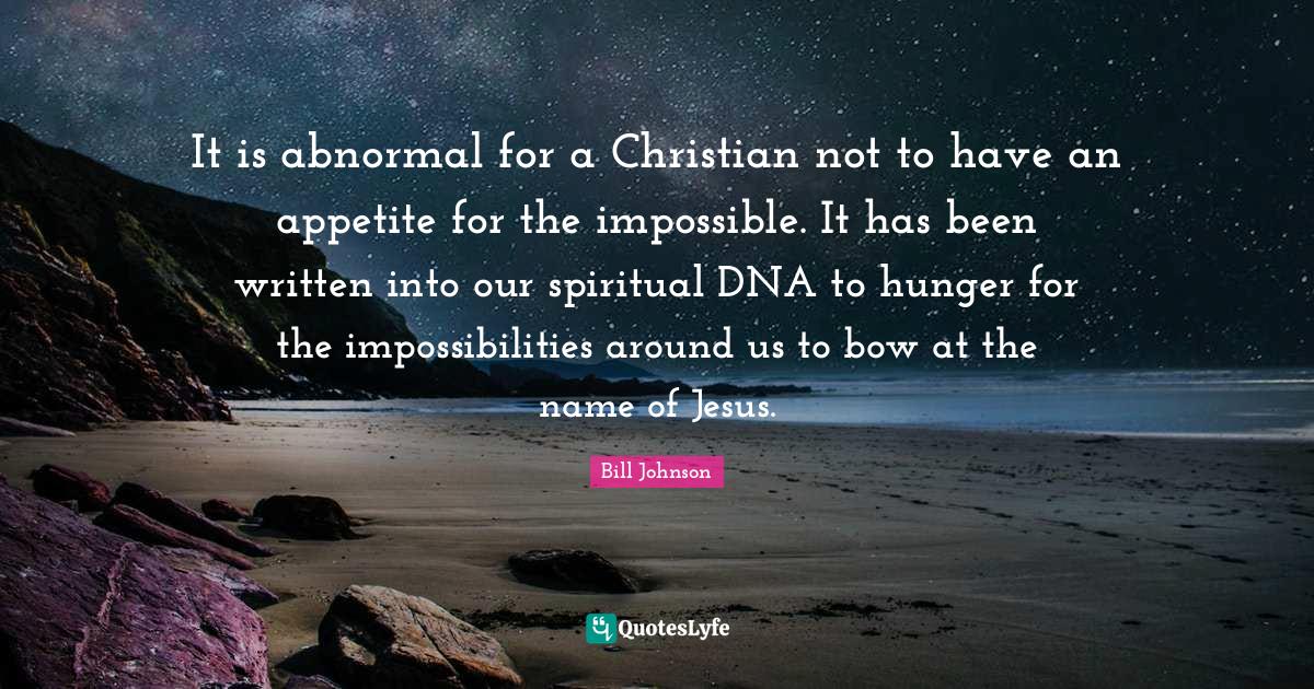 It is abnormal for a Christian not to have an appetite for the impossible. It has been written into our spiritual DNA to hunger for the impossibilities around us to bow at the name of Jesus.