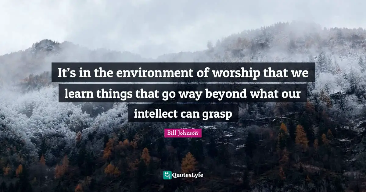 It’s in the environment of worship that we learn things that go way beyond what our intellect can grasp