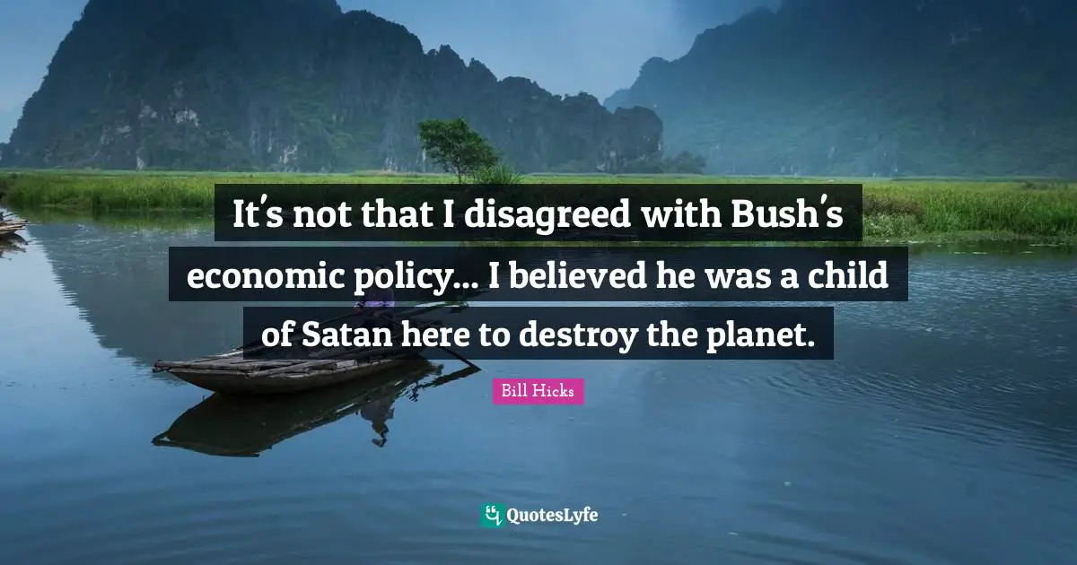 It's not that I disagreed with Bush's economic policy... I believed he was a child of Satan here to destroy the planet.