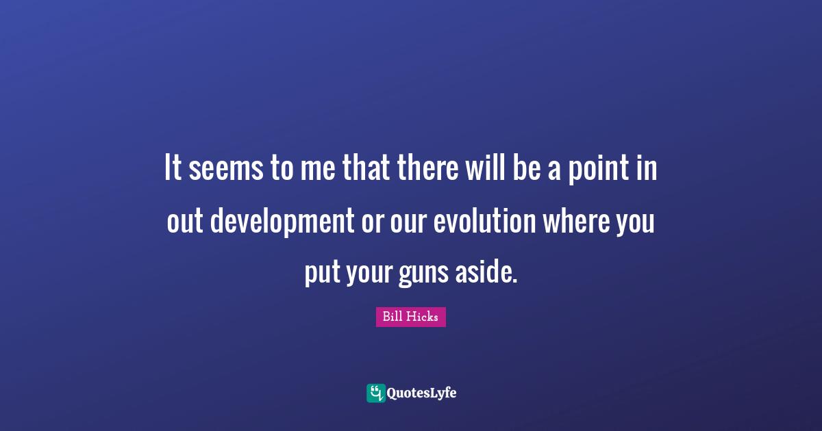 It seems to me that there will be a point in out development or our evolution where you put your guns aside.