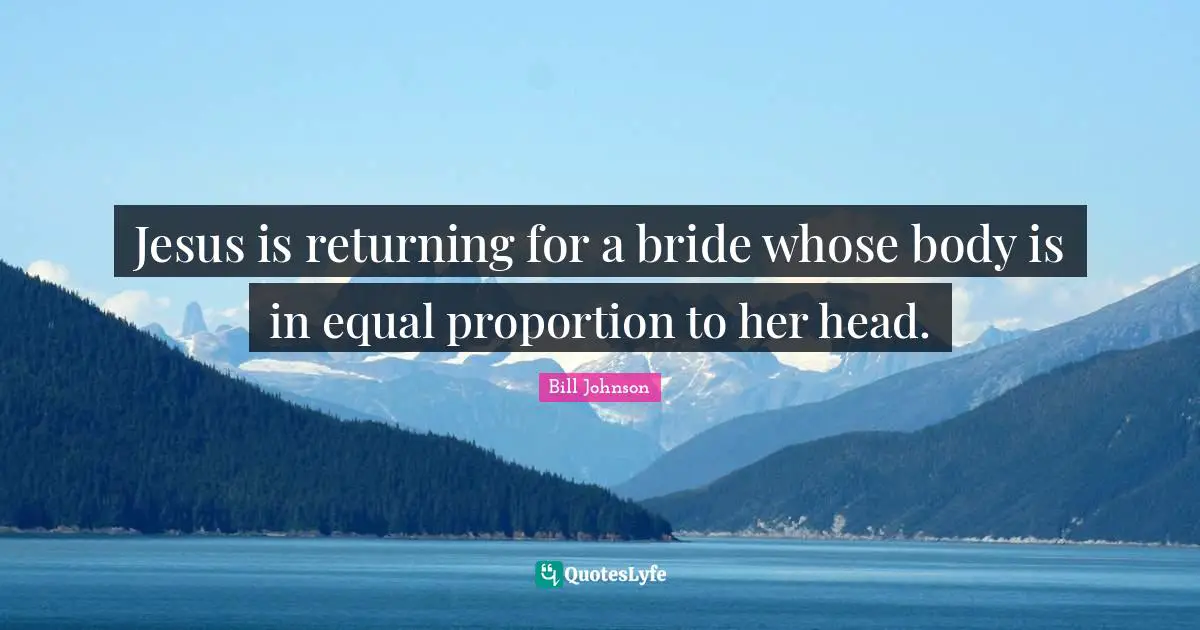 Jesus is returning for a bride whose body is in equal proportion to her head.