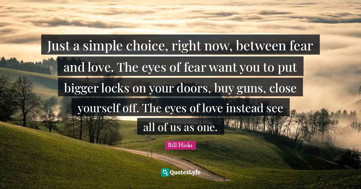 Doors Quotes: "Just a simple choice, right now, between fear and love. The eyes of fear want you to put bigger locks on your doors, buy guns, close yourself off. The eyes of love instead see all of us as one."