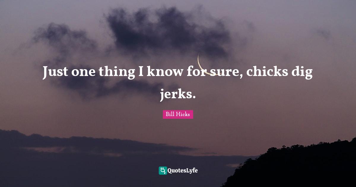 Just one thing I know for sure, chicks dig jerks.