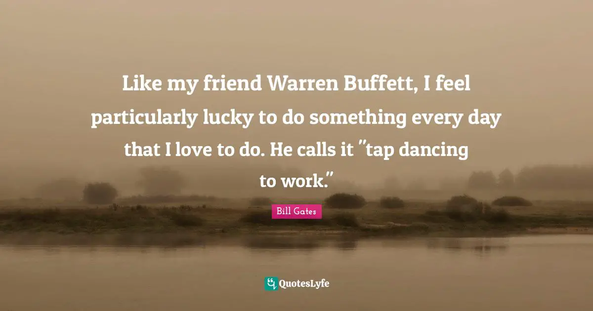Like my friend Warren Buffett, I feel particularly lucky to do something every day that I love to do. He calls it "tap dancing to work."