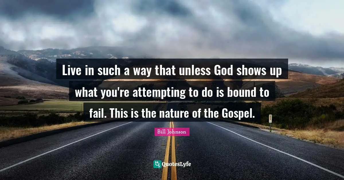 Live in such a way that unless God shows up what you're attempting to do is bound to fail. This is the nature of the Gospel.