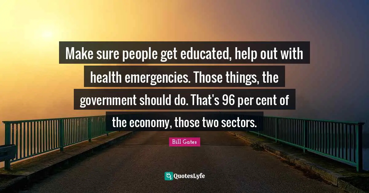 Make sure people get educated, help out with health emergencies. Those things, the government should do. That's 96 per cent of the economy, those two sectors.